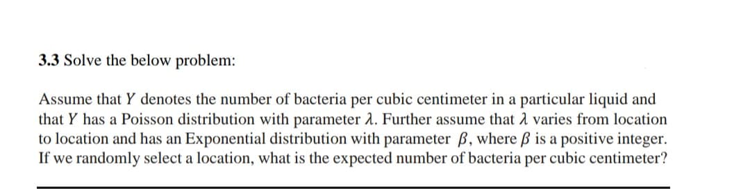 3.3 Solve the below problem:
Assume that Y denotes the number of bacteria per cubic centimeter in a particular liquid and
that Y has a Poisson distribution with parameter 2. Further assume that A varies from location
to location and has an Exponential distribution with parameter B, where ß is a positive integer.
If we randomly select a location, what is the expected number of bacteria per cubic centimeter?
