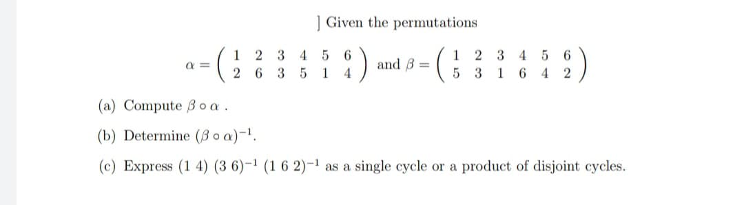 ] Given the permutations
1 2 3
2 6 3 5
:)
4
6.
4
1
and B =
2 3
6.
a =
1
4
5 3 1 6 4 2
(a) Compute B o a .
(b) Determine (B o a)-1.
(c) Express (1 4) (3 6)-1 (1 6 2)-1 as a single cycle or a product of disjoint cycles.
