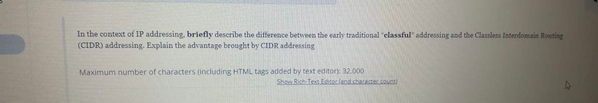 In the context of IP addressing, briefly describe the difference between the early traditional "classful" addressing and the Classless Interdomain Routing
(CIDR) addressing. Explain the advantage brought by CIDR addressing
Maximum number of characters (including HTML tags added by text editor): 32,000
Show Rich-Text Editor (and character count)
4