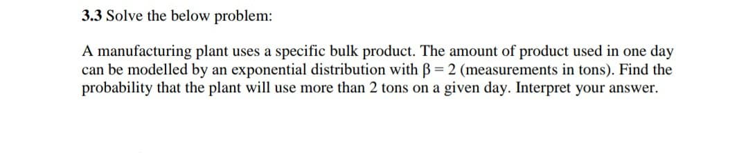 3.3 Solve the below problem:
A manufacturing plant uses a specific bulk product. The amount of product used in one day
can be modelled by an exponential distribution with B = 2 (measurements in tons). Find the
probability that the plant will use more than 2 tons on a given day. Interpret your answer.
