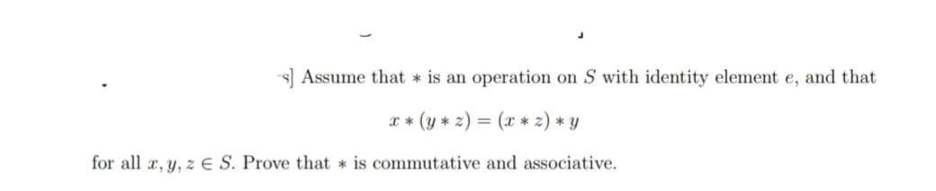 -s] Assume that * is an operation on S with identity element e, and that
x * (y * z) = (x * z) * y
for all x, y, z E S. Prove that is commutative and associative.
