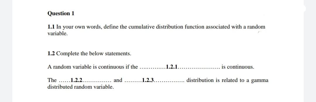 Question 1
1.1 In your own words, define the cumulative distribution function associated with a random
variable.
1.2 Complete the below statements.
A random variable is continuous if the
1.2.1.
is continuous.
The ....1.2.2.
and
1.2.3.
distribution is related to a gamma
distributed random variable.
