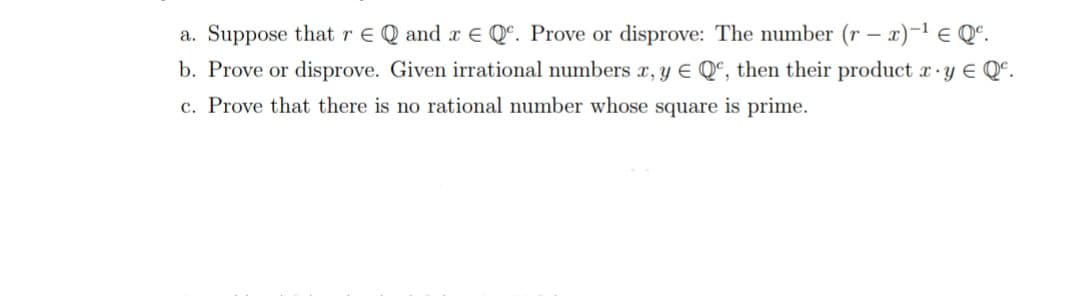 a. Suppose thatre Q and r E Qª. Prove or disprove: The number (r – x)-1 e Qº.
b. Prove or disprove. Given irrational numbers x, y E Qª, then their product r·y E Qº.
c. Prove that there is no rational number whose square is prime.
