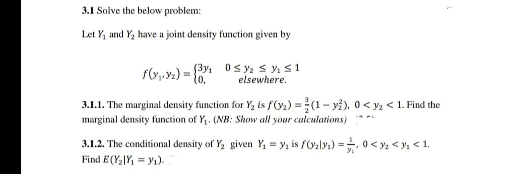 3.1 Solve the below problem:
Let Y, and Y, have a joint density function given by
[3y1
0 < y2 s y1 S 1
elsewhere.
%3D
3.1.1. The marginal density function for Y2 is f(y2) = (1- y?), 0 < y2 < 1. Find the
marginal density function of Y,. (NB: Show all your calculations)
3.1.2. The conditional density of Y2 given Y, = y1 is f(y2ly1) =.
Find E (Y2|Y, = y1).
0 < y2 < y1 < 1.
