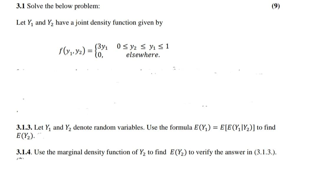3.1 Solve the below problem:
(9)
Let Y, and Y2 have a joint density function given by
0 < y2 < y1 S 1
elsewhere.
(3y1
f(v,,y2) = {"
3.1.3. Let Y, and Y2 denote random variables. Use the formula E(Y,) = E[E(Y,|Y2)] to find
E (Y,).
3.1.4. Use the marginal density function of Y, to find E(Y2) to verify the answer in (3.1.3.).
