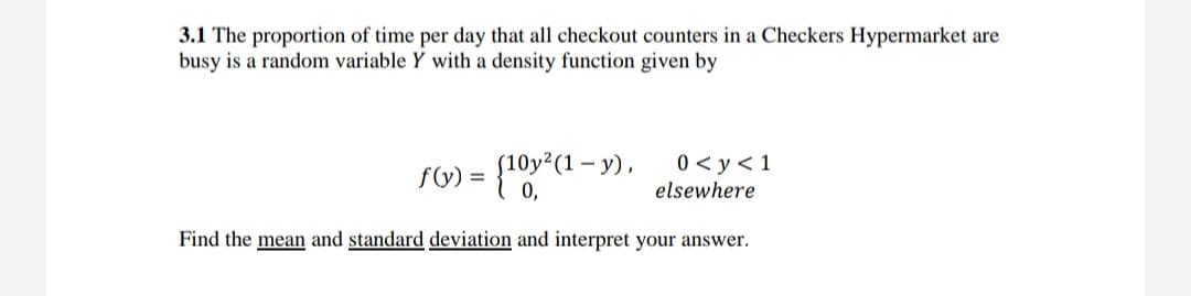 3.1 The proportion of time per day that all checkout counters in a Checkers Hypermarket are
busy is a random variable Y with a density function given by
Oy²(1 – y),
0 < y< 1
%3D
0,
elsewhere
Find the mean and standard deviation and interpret your answer.
