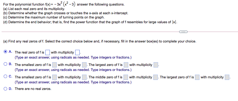 For the polynomial function f(x) = - 3x (x² - 3) answer the following questions.
(a) List each real zero and its multiplicity.
(b) Determine whether the graph crosses or touches the x-axis at each x-intercept.
(c) Determine the maximum number of turning points on the graph.
(d) Determine the end behavior; that is, find the power function that the graph of f resembles for large values of |x|.
(a) Find any real zeros of f. Select the correct choice below and, if necessary, fill in the answer box(es) to complete your choice.
A. The real zero of f is with multiplicity
(Type an exact answer, using radicals as needed. Type integers or fractions.)
B. The smallest zero of f is
with multiplicity. The largest zero of f is
(Type an exact answer, using radicals as needed. Type integers or fractions.)
with multiplicity
OC. The smallest zero of f is with multiplicity. The middle zero of f is
| with multiplicity
The largest zero of f is
| with multiplicity
(Type an exact answer, using radicals as needed. Type integers or fractions.)
O D. There are no real zeros.
