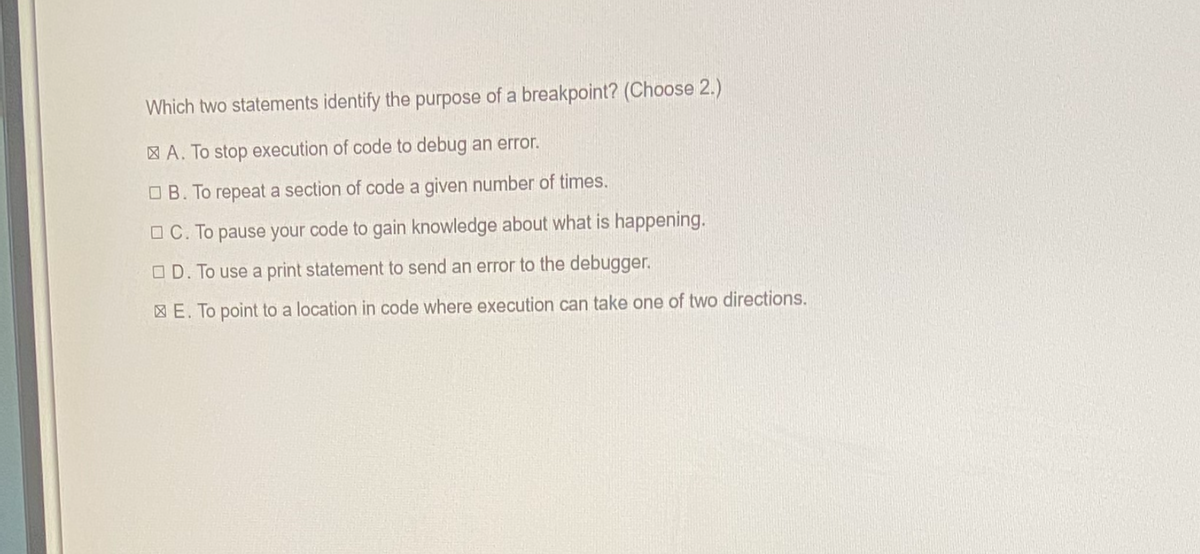 Which two statements identify the purpose of a breakpoint? (Choose 2.)
A. To stop execution of code to debug an error.
B. To repeat a section of code a given number of times.
C. To pause your code to gain knowledge about what is happening.
D. To use a print statement to send an error to the debugger.
E. To point to a location in code where execution can take one of two directions.