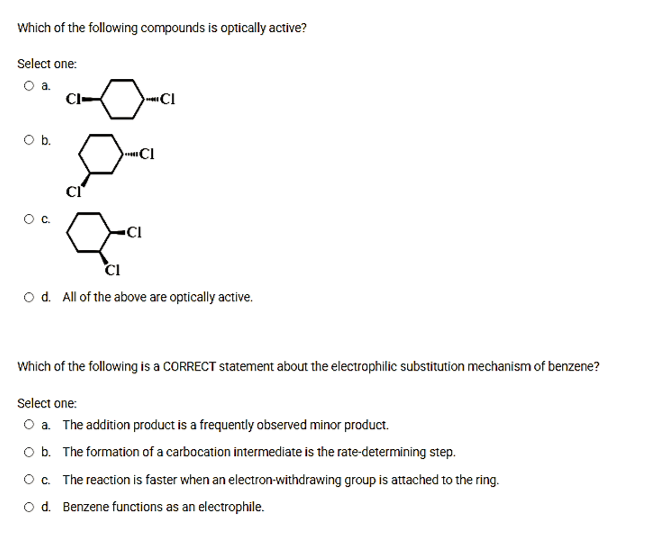 Which of the following compounds is optically active?
Select one:
O a
CI-
CI
Ob.
CI
CI
CI
o d. All of the above are optically active.
Which of the following is a CORRECT statement about the electrophilic substitution mechanism of benzene?
Select one:
O a. The addition product is a frequently observed minor product.
O b. The formation of a carbocation intermediate is the rate-determining step.
Oc. The reaction is faster when an electron-withdrawing group is attached to the ring.
o d. Benzene functions as an electrophile.
