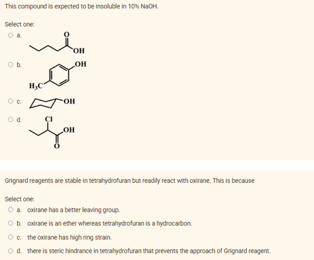 This compound is expected to be insoluble in 10% NaOH.
Select one:
Oa.
OH
b.
HO
"OH
Od.
HO
Grignard reagents are stable in tetrahydrofuran but readily react with oxirane. This is because
Select one:
O a. oxirane has a better leaving group.
O b. oxirane is an ether whereas tetrahydrofuran is a hydrocarbon.
Oc. the oxirane has high ring strain.
o d. there is steric hindrance in tetrahydrofuran that prevents the approach of Grignard reagent.
