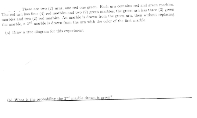 There are two (2) urns, one red one green. Each urn contains red and green marb.es.
The red urn has four (4) red marbles and two (2) green marbles; the green urn has three (3) green
marbles and two (2) red marbles. An marble is drawn from the green urn, then without replacing
the marble, a 2"nd marble is drawn from the urn with the color of the first marble.
(a) Draw a tree diagram for this experiment
(h) What is the probability the 2nd marble drawn is green?
