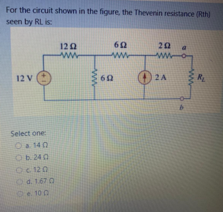 For the circuit shown in the figure, the Thevenin resistance (Rth)
seen by RL is:
12 Q
62
22
a.
wwo
ww
12 v )
O 2 A
RL
Select one:
O a. 14 Q
O b. 24 0
Oc 12 0
Od. 1.67 0
e. 100
ww
