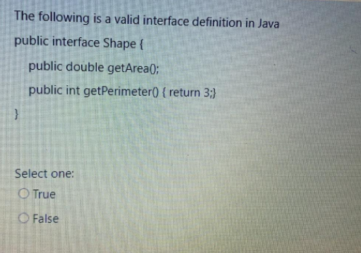 The following is a valid interface definition in Java
public interface Shape {
public double getArea(0;
public int getPerimeter() { return 3;}
}
Select one:
O True
O False
