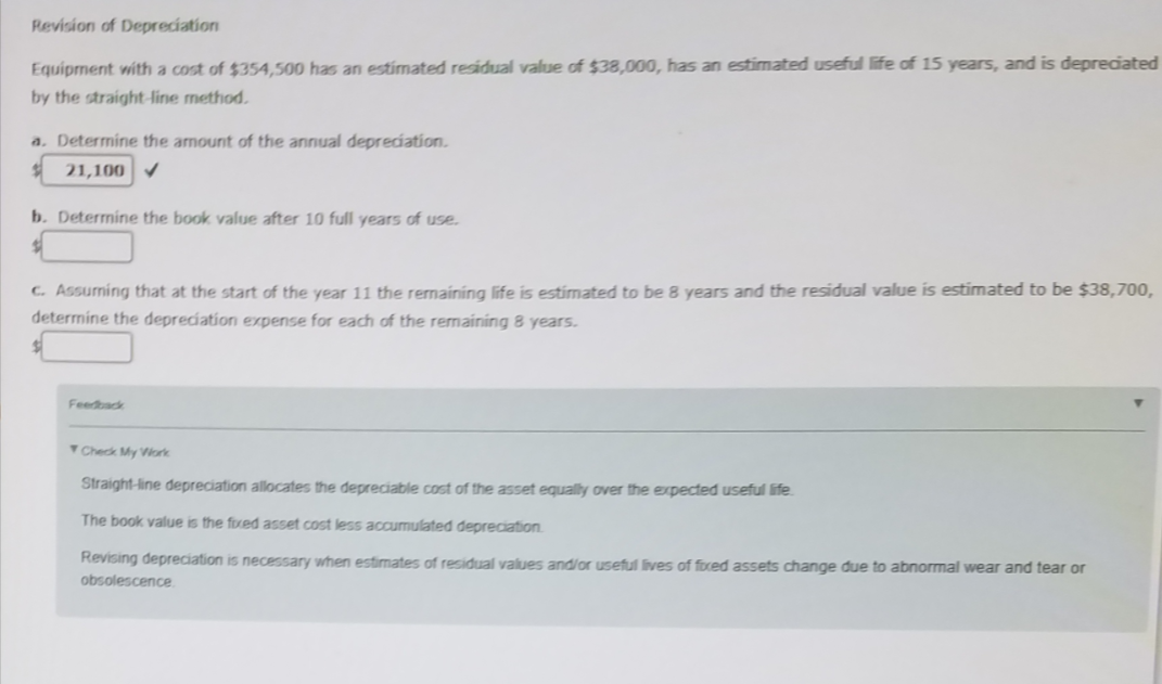 Revision of Depreciation
Equipment with a cost of $354,500 has an estimated residual value of $38,000, has an estimated useful life of 15 years, and is depreciated
by the straight-line method.
a. Determine the amount of the annual depreciation.
21,100 V
b. Determine the book value after 10 full years of use.
c. Assuming that at the start of the year 11 the remaíning life is estimated to be 8 years and the residual value is estimated to be $38,700,
determine the depreciation expense for each of the remaining 8 years.
Feedback
Check My Viork
Straight-line depreciation allocates the depreciable cost of the asset equally over the expected useful life.
The book value is the foxed asset cost less accumulated depreciation.
Revising depreciation is necessary when estimates of residual values and/or useful lives of foced assets change due to abnormal wear and tear or
obsolescence
