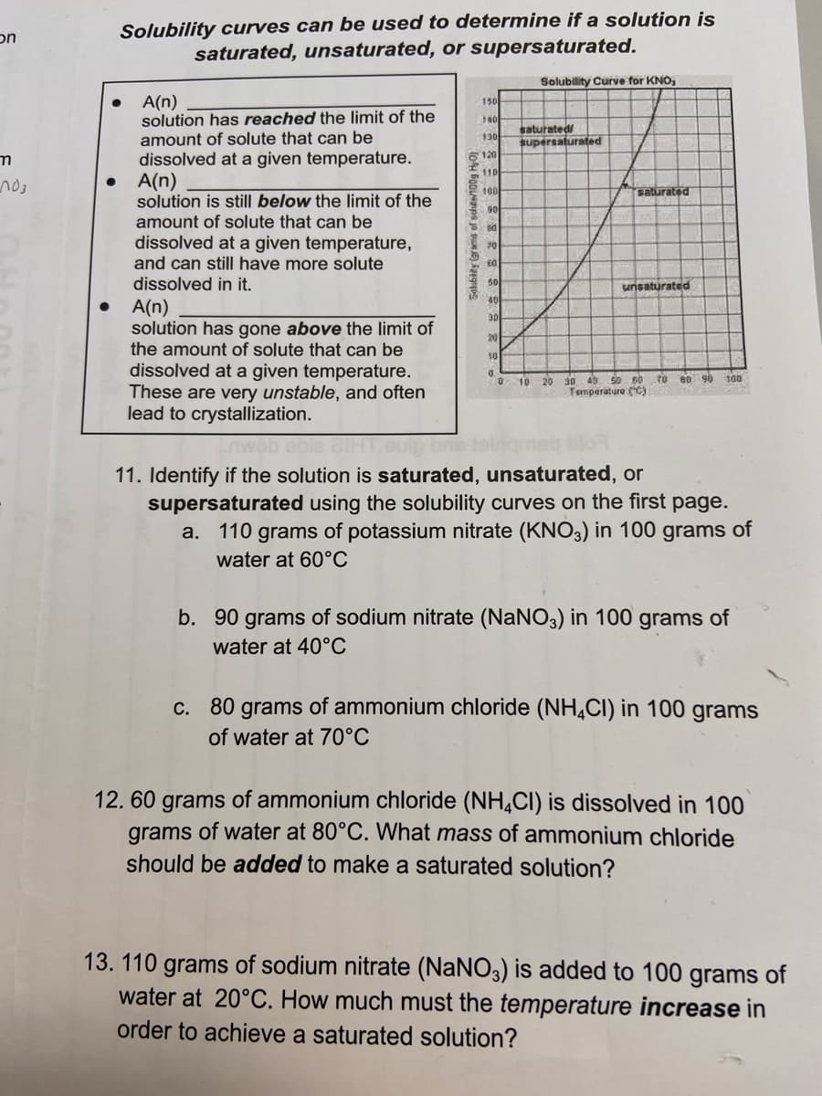 on
m
no3
Solubility curves can be used to determine if a solution is
saturated, unsaturated, or supersaturated.
Solubility Curve for KNO,
A(n)
150
140
solution has reached the limit of the
amount of solute that can be
130
dissolved at a given temperature.
6120
$10
A(n)
100
saturated
90
solution is still below the limit of the
amount of solute that can be
dissolved at a given temperature,
and can still have more solute
dissolved in it.
ed
70
unsaturated
A(n)
30
21
10
solution has gone above the limit of
the amount of solute that can be
dissolved at a given temperature.
These are very unstable, and often
lead to crystallization.
0
100
0 10 20 30 40 50 60 70 80 90
Temperature (°C)
BETA
vob obie 21HT uip
11. Identify if the solution is saturated, unsaturated, or
supersaturated using the solubility curves on the first page.
a. 110 grams of potassium nitrate (KNO3) in 100 grams of
water at 60°C
b. 90 grams of sodium nitrate (NaNO3) in 100 grams of
water at 40°C
c. 80 grams of ammonium chloride (NH4CI) in 100 grams
of water at 70°C
12.60 grams of ammonium chloride (NH4CI) is dissolved in 100
grams of water at 80°C. What mass of ammonium chloride
should be added to make a saturated solution?
13. 110 grams of sodium nitrate (NaNO3) is added to 100 grams of
water at 20°C. How much must the temperature increase in
order to achieve a saturated solution?
●
●
Sohbility (grams c
saturated/
supersaturated