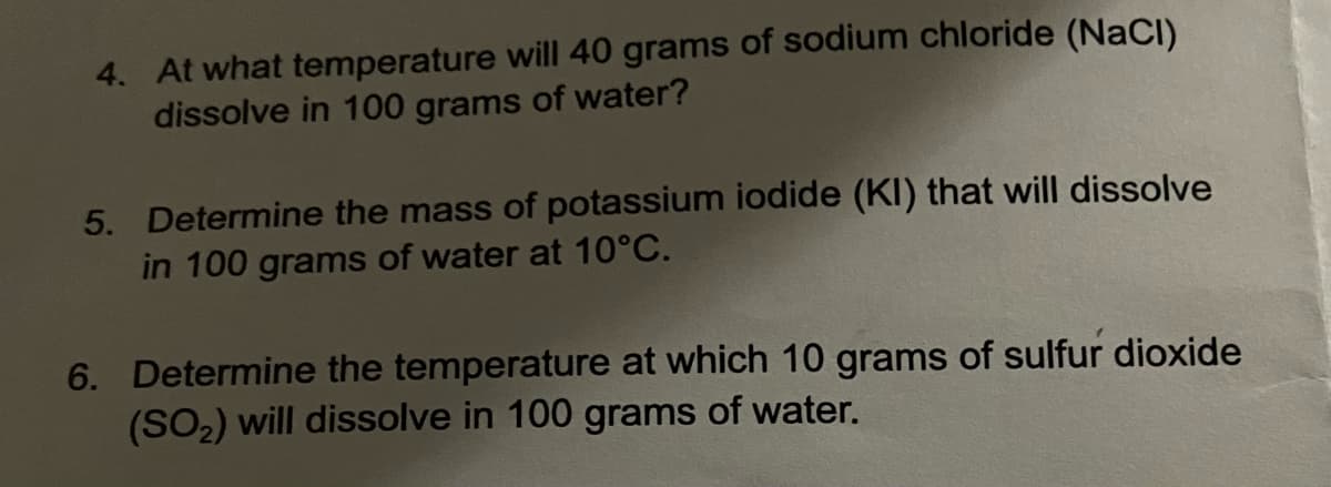 4. At what temperature will 40 grams of sodium chloride (NaCl)
dissolve in 100 grams of water?
5. Determine the mass of potassium iodide (KI) that will dissolve
in 100 grams of water at 10°C.
6. Determine the temperature at which 10 grams of sulfur dioxide
(SO₂) will dissolve in 100 grams of water.