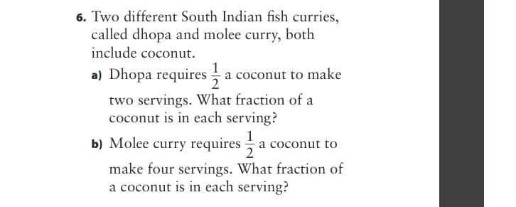 6. Two different South Indian fish curries,
called dhopa and molee curry, both
include coconut.
a) Dhopa requires a coconut to make
two servings. What fraction of a
coconut is in each serving?
b) Molee curry requires a
1
coconut to
make four servings. What fraction of
a coconut is in each serving?
