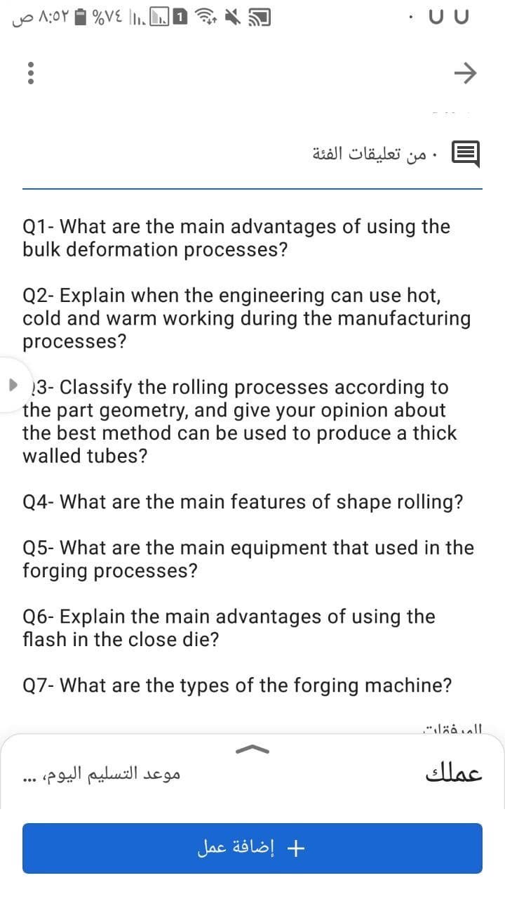 o 1:0Y 1 %VE .J
• UU
->
• من تعليقات الفئة
Q1- What are the main advantages of using the
bulk deformation processes?
Q2- Explain when the engineering can use hot,
cold and warm working during the manufacturing
processes?
13- Classify the rolling processes according to
the part geometry, and give your opinion about
the best method can be used to produce a thick
walled tubes?
Q4- What are the main features of shape rolling?
Q5- What are the main equipment that used in the
forging processes?
Q6- Explain the main advantages of using the
flash in the close die?
Q7- What are the types of the forging machine?
"lää all
موعد التسليم اليوم، .
عملك
+ إضافة عمل
