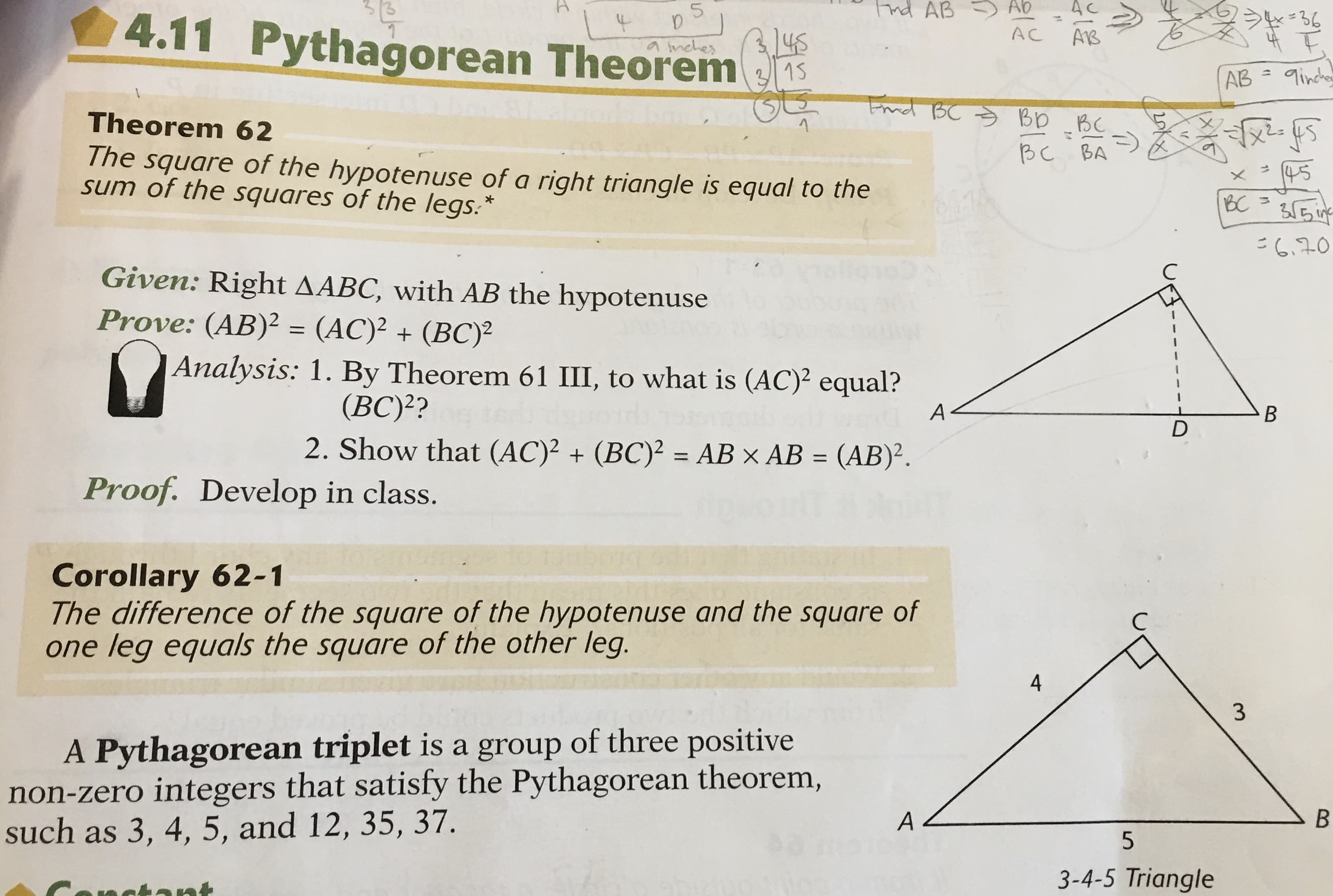 Fnd AB Ab
AC
>*=36
3,145
4.11 Pythagorean Theorem s
a inches
3/15
AB
9incher
Ernd BC S Bp _BC
Theorem 62
BC BA
The square of the hypotenuse of a right triangle is equal to the
sum of the squares of the legs.*
4.
BC
355i
こ640
Given: Right AABC, with AB the hypotenuse
Prove: (AB)² = (AC)² + (BC)²
Analysis: 1. By Theorem 61 III, to what is (AC)² equal?
(BC)??
2. Show that (AC)² + (BC)² = AB × AB = (AB)².
%3D
%3D
Proof. Develop in class.
Corollary 62-1
The difference of the square of the hypotenuse and the square of
one leg equals the square of the other leg.
4
A Pythagorean triplet is a group of three positive
non-zero integers that satisfy the Pythagorean theorem,
such as 3, 4, 5, and 12, 35, 37.
A<
5
3-4-5 Triangle
ant
