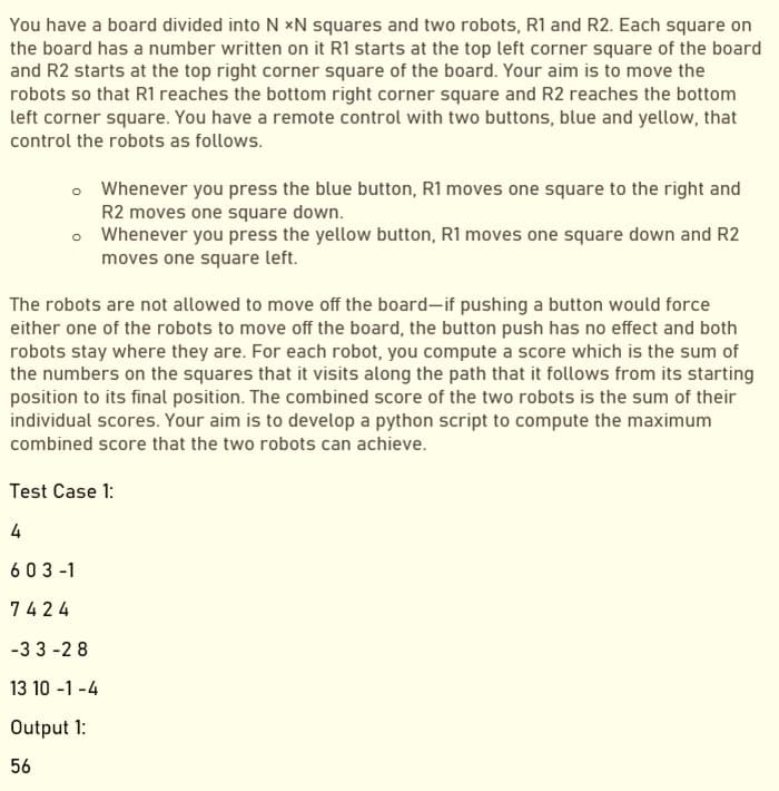 You have a board divided into N xN squares and two robots, R1 and R2. Each square on
the board has a number written on it R1 starts at the top left corner square of the board
and R2 starts at the top right corner square of the board. Your aim is to move the
robots so that R1 reaches the bottom right corner square and R2 reaches the bottom
left corner square. You have a remote control with two buttons, blue and yellow, that
control the robots as follows.
• Whenever you press the blue button, R1 moves one square to the right and
R2 moves one square down.
• Whenever you press the yellow button, R1 moves one square down and R2
moves one square left.
The robots are not allowed to move off the board-if pushing a button would force
either one of the robots to move off the board, the button push has no effect and both
robots stay where they are. For each robot, you compute a score which is the sum of
the numbers on the squares that it visits along the path that it follows from its starting
position to its final position. The combined score of the two robots is the sum of their
individual scores. Your aim is to develop a python script to compute the maximum
combined score that the two robots can achieve.
Test Case 1:
4
603 -1
7424
-3 3 -2 8
13 10 -1 -4
Output 1:
56
