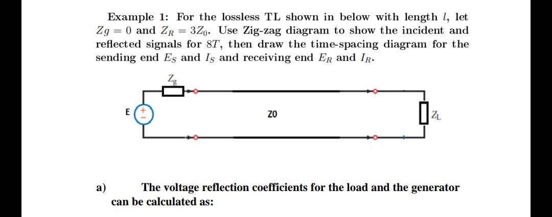 Example 1: For the lossless TL shown in below with length l, let
Zg = 0 and ZR = 3Z9. Use Zig-zag diagram to show the incident and
reflected signals for 8T, then draw the time-spacing diagram for the
sending end Es and Is and receiving end ER and IR.
E
ZO
ZL
а)
The voltage reflection coefficients for the load and the generator
can be calculated as:
