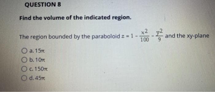 QUESTION 8
Find the volume of the indicated region.
The region bounded by the paraboloid z = 1 --
1-22-2² and the xy-plane
100
a. 157
b. 10
c. 150T
d. 457