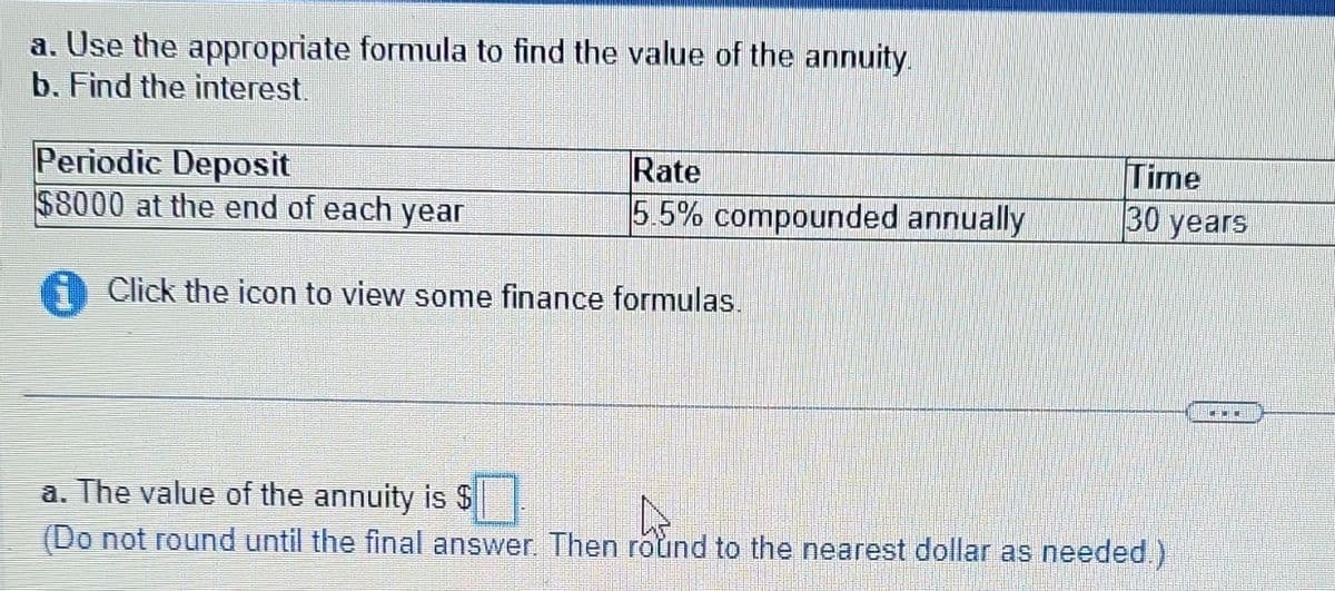 a. Use the appropriate formula to find the value of the annuity.
b. Find the interest.
Periodic Deposit
$8000 at the end of each year
Rate
5.5% compounded annually
Click the icon to view some finance formulas.
Time
30 years
a. The value of the annuity is $
(Do not round until the final answer. Then round to the nearest dollar as needed.)