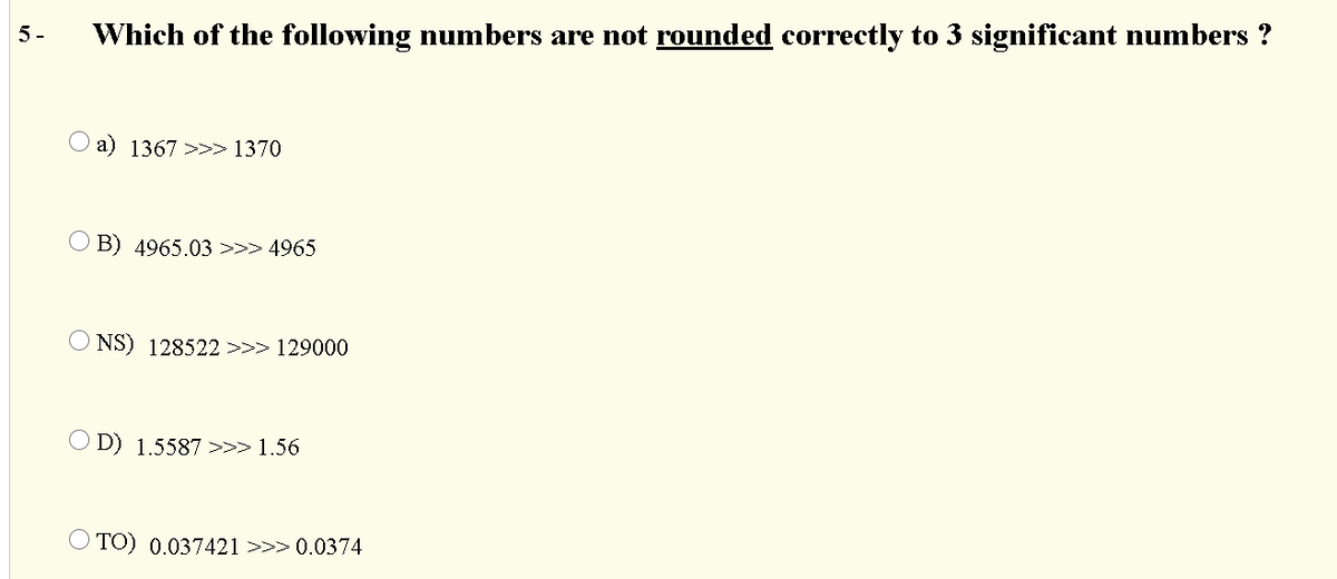 5-
Which of the following numbers are not rounded correctly to 3 significant numbers ?
O a) 1367 >>>> 1370
O B) 4965.03>>> 4965
O NS) 128522>>> 129000
O D) 1.5587 >>> 1.56
O TO) 0.037421 >>> 0.0374
