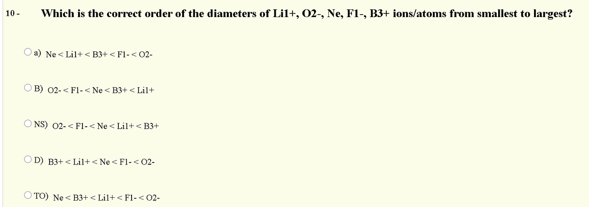 10 -
Which is the correct order of the diameters of Lil+, 02-, Ne, F1-, B3+ ions/atoms from smallest to largest?
O a) Ne < Lil+ < B3+ < F1-< 02-
O B) 02- < F1-< Ne < B3+ < Lil+
O NS) 02-< F1-< Ne <Lil+ < B3+
O D) B3+ < Lil+ < Ne < F1-< 02-
O TO) Ne < B3+ < Lil+ < Fl-< 02-
