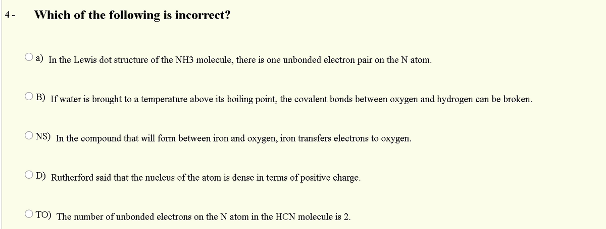 4 -
Which of the following is incorrect?
a) In the Lewis dot structure of the NH3 molecule, there is one unbonded electron pair on the N atom.
B) If water is brought to a temperature above its boiling point, the covalent bonds between oxygen and hydrogen can be broken.
NS) In the compound that will form between iron and oxygen, iron transfers electrons to oxygen.
O D) Rutherford said that the nucleus of the atom is dense in terms of positive charge.
TO) The number of unbonded electrons on the N atom in the HCN molecule is 2.
