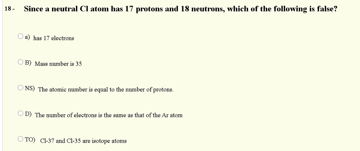 18 -
Since a neutral Cl atom has 17 protons and 18 neutrons, which of the following is false?
O a) has 17 electrons
O B) Mass number is 35
O NS) The atomic number is equal to the number of protons.
O D) The number of electrons is the same as that of the Ar atom
O TO) Cl-37 and Cl-35 are isotope atoms
