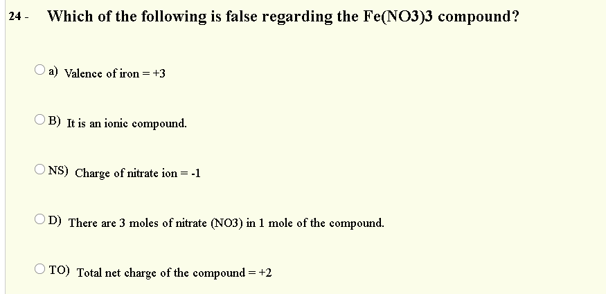 24 -
Which of the following is false regarding the Fe(NO3)3 compound?
a) Valence of iron = +3
B) It is an ionie compound.
O NS) Charge of nitrate ion = -1
OD) There are 3 moles of nitrate (NO3) in 1 mole of the compound.
O TO) Total net charge of the compound = +2
