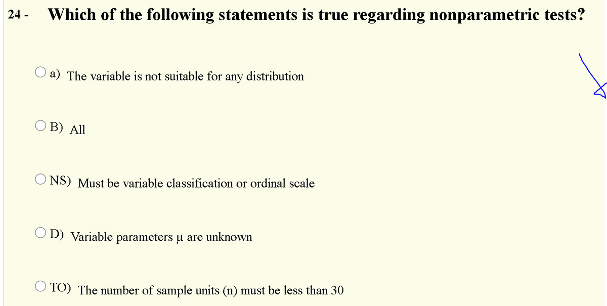 24 -
Which of the following statements is true regarding nonparametric tests?
a) The variable is not suitable for any distribution
O B) All
O NS) Must be variable classification or ordinal scale
O D) Variable parameters u are unknown
O TO) The number of sample units (n) must be less than 30
