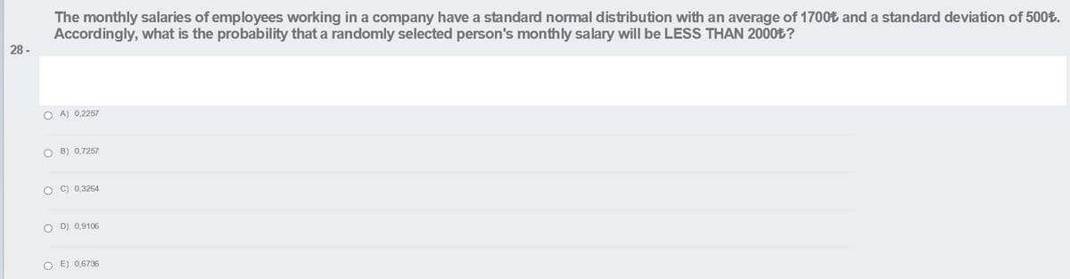 The monthly salaries of employees working in a company have a standard normal distribution with an average of 1700t and a standard deviation of 500t.
Accordingly, what is the probability that a randomly selected person's monthly salary will be LESS THAN 2000%?
28 -
O A) 0,2257
O B) 0,7257
O C) 0,3264
O D) 0,9106
O E) 0,6736
