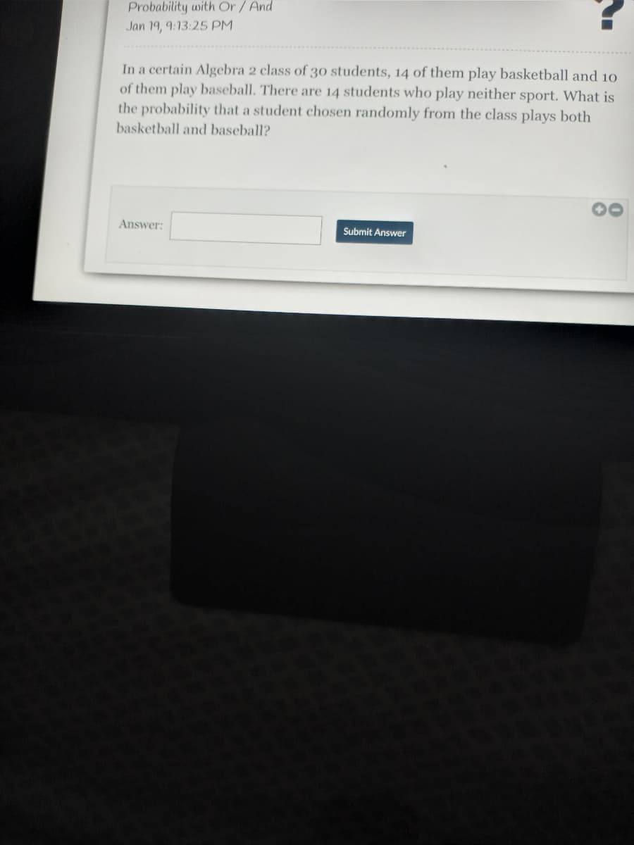 Probability with Or/And
Jan 19, 9:13:25 PM
In a certain Algebra 2 class of 30 students, 14 of them play basketball and 10
of them play baseball. There are 14 students who play neither sport. What is
the probability that a student chosen randomly from the class plays both
basketball and baseball?
Answer:
Submit Answer
