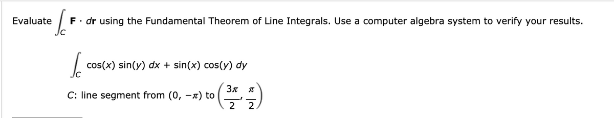 o
Evaluate
F• dr using the Fundamental Theorem of Line Integrals. Use a computer algebra system to verify your results.
cos(x) sin(y) dx + sin(x) cos(y) dy
C: line segment from (0, -x) to
2
