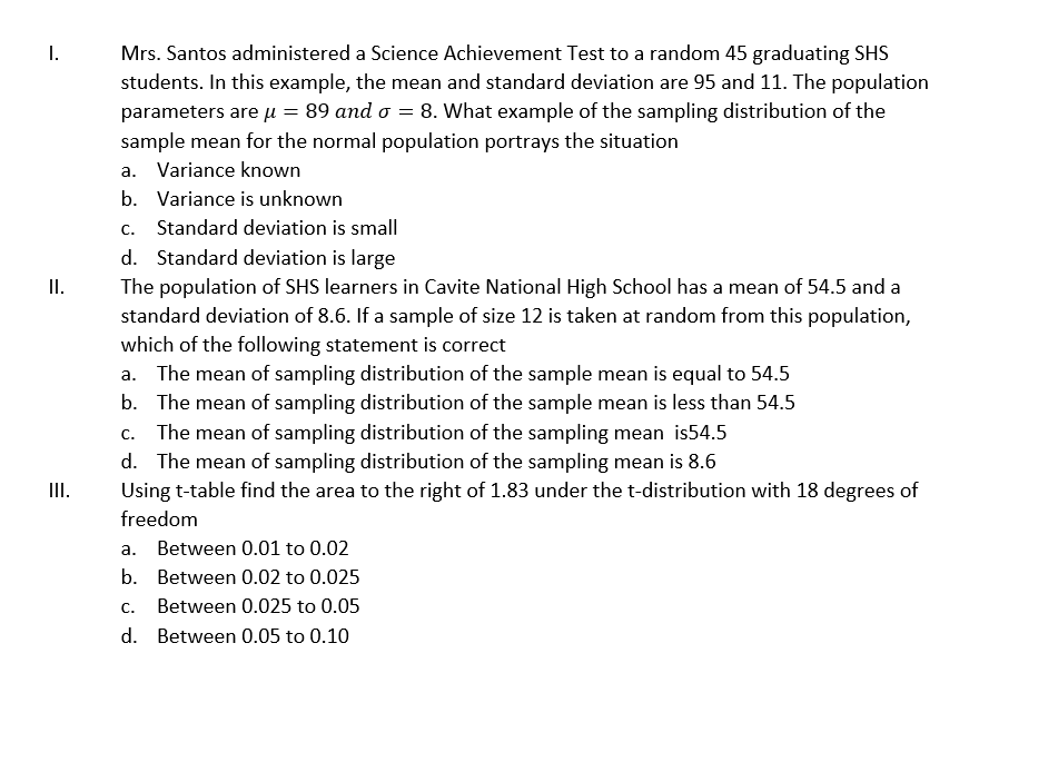 I.
Mrs. Santos administered a Science Achievement Test to a random 45 graduating SHS
students. In this example, the mean and standard deviation are 95 and 11. The population
parameters are u = 89 and o = 8. What example of the sampling distribution of the
sample mean for the normal population portrays the situation
a. Variance known
b. Variance is unknown
С.
Standard deviation is small
d. Standard deviation is large
II.
The population of SHS learners in Cavite National High School has a mean of 54.5 and a
standard deviation of 8.6. If a sample of size 12 is taken at random from this population,
which of the following statement is correct
a. The mean of sampling distribution of the sample mean is equal to 54.5
b. The mean of sampling distribution of the sample mean is less than 54.5
c. The mean of sampling distribution of the sampling mean is54.5
d. The mean of sampling distribution of the sampling mean is 8.6
Using t-table find the area to the right of 1.83 under the t-distribution with 18 degrees of
II.
freedom
a. Between 0.01 to 0.02
b. Between 0.02 to 0.025
C.
Between 0.025 to 0.05
d. Between 0.05 to 0.10
