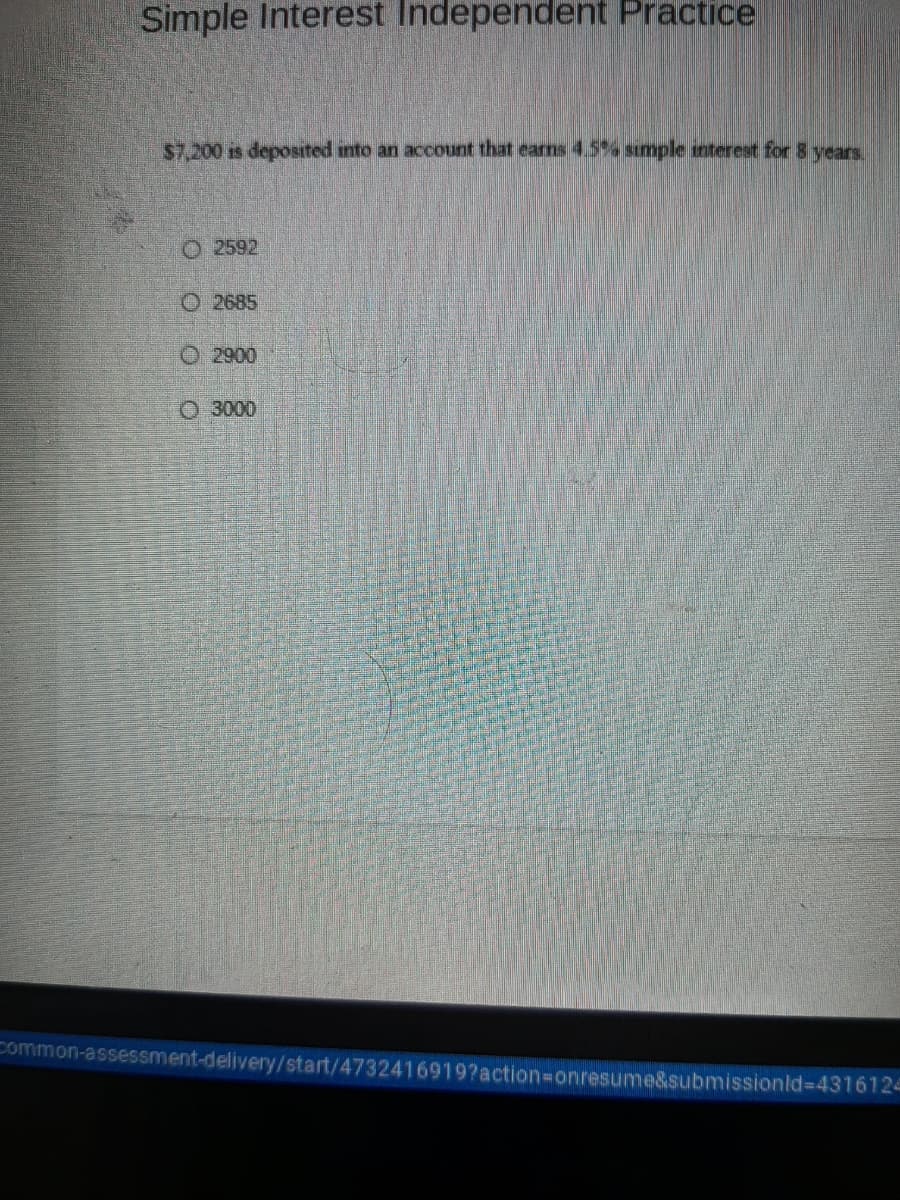 Simple Interest Independent Practice
$7,200 is deposited into an accouunt that eams 4.5 smple interest for 8 years,
O 2592
O 2685
O 2900
O 3000
Common-assessment-delivery/start/4732416919?action-Donresume&submissionld%-D4316124
O O O O
