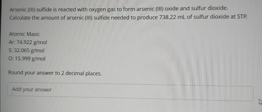 Arsenic (III) sulfide is reacted with oxygen gas to form arsenic (III) oxide and sulfur dioxide.
Calculate the amount of arsenic (II) sulfide needed to produce 738.22 mL of sulfur dioxide at STP.
Atomic Mass:
Ar: 74.922 g/mol
S: 32.065 g/mol
0: 15.999 g/mol
Round your answer to 2 decimal places.
Add your answer
