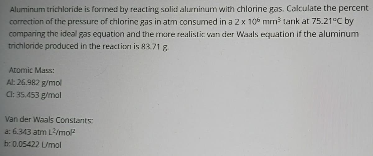 Aluminum trichloride is formed by reacting solid aluminum with chlorine gas. Calculate the percent
correction of the pressure of chlorine gas in atm consumed in a 2 x 106 mm3 tank at 75.21°C by
comparing the ideal gas equation and the more realistic van der Waals equation if the aluminum
trichloride produced in the reaction is 83.71 g.
Atomic Mass:
Al: 26.982 g/mol
Cl: 35.453 g/mol
Van der Waals Constants:
a: 6.343 atm L²/mol2
b: 0.05422 L/mol
