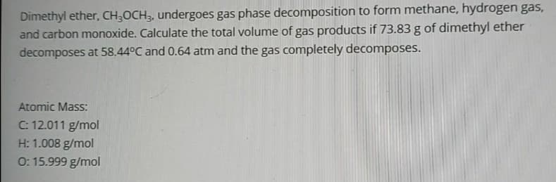 Dimethyl ether, CH;OCH3, undergoes gas phase decomposition to form methane, hydrogen gas,
and carbon monoxide. Calculate the total volume of gas products if 73.83 g of dimethyl ether
decomposes at 58.44°C and 0.64 atm and the gas completely decomposes.
Atomic Mass:
C: 12.011 g/mol
H: 1.008 g/mol
0: 15.999 g/mol
