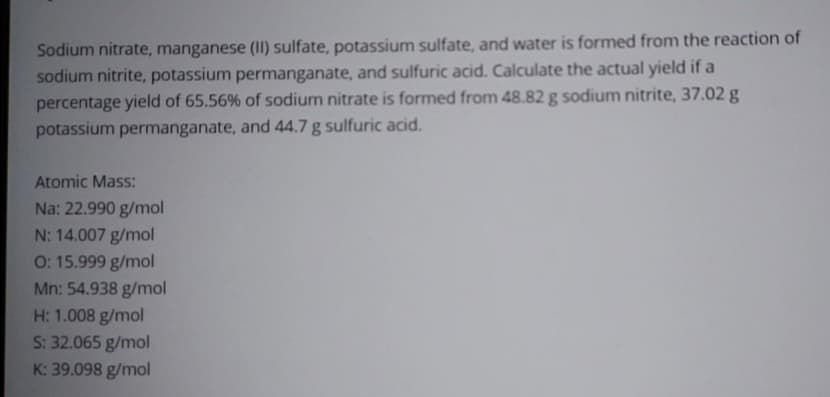 Sodium nitrate, manganese (II) sulfate, potassium sulfate, and water is formed from the reaction of
sodium nitrite, potassium permanganate, and sulfuric acid. Calculate the actual yield if a
percentage yield of 65.56% of sodium nitrate is formed from 48.82 g sodium nitrite, 37.02 g
potassium permanganate, and 44.7 g sulfuric acid.
Atomic Mass:
Na: 22.990 g/mol
N: 14.007 g/mol
O: 15.999 g/mol
Mn: 54.938 g/mol
H: 1.008 g/mol
S: 32.065 g/mol
K: 39.098 g/mol
