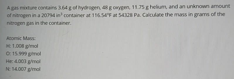 A gas mixture contains 3.64 g of hydrogen, 48 g oxygen, 11.75 g helium, and an unknown amount
of nitrogen in a 20794 in3 container at 116.54°F at 54328 Pa. Calculate the mass in grams of the
nitrogen gas in the container.
Atomic Mass:
H: 1.008 g/mol
0: 15.999 g/mol
He: 4.003 g/mol
N: 14.007 g/mol
