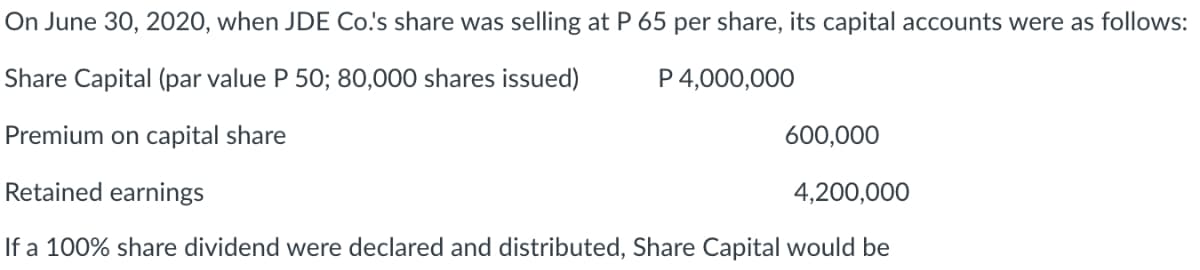 On June 30, 2020, when JDE Co.'s share was selling at P 65 per share, its capital accounts were as follows:
Share Capital (par value P 50; 80,000 shares issued)
P 4,000,000
Premium on capital share
600,000
Retained earnings
4,200,000
If a 100% share dividend were declared and distributed, Share Capital would be
