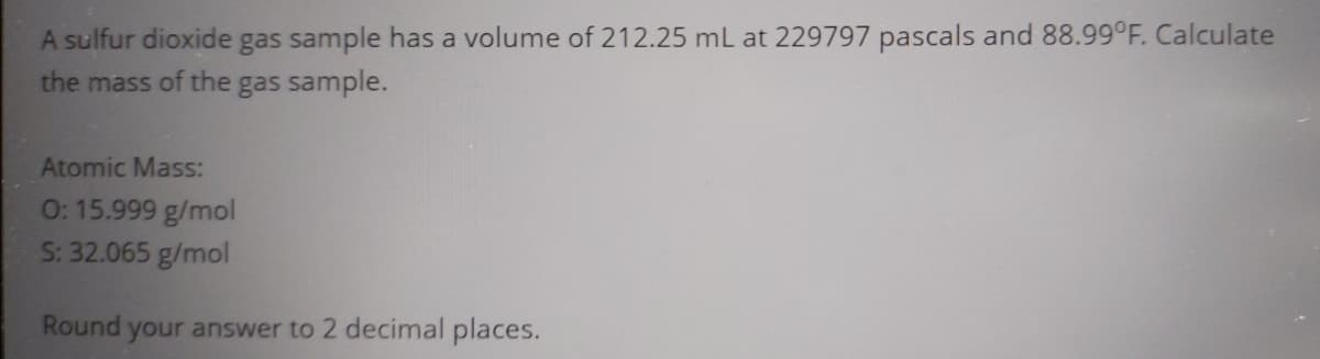 A sulfur dioxide gas sample has a volume of 212.25 mL at 229797 pascals and 88.99°F. Calculate
the mass of the gas sample.
Atomic Mass:
0: 15.999 g/mol
S: 32.065 g/mol
Round your answer to 2 decimal places.
