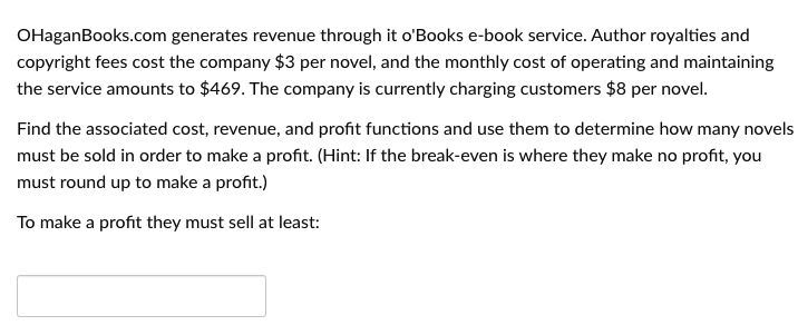 OHaganBooks.com generates revenue through it o'Books e-book service. Author royalties and
copyright fees cost the company $3 per novel, and the monthly cost of operating and maintaining
the service amounts to $469. The company is currently charging customers $8 per novel.
Find the associated cost, revenue, and profit functions and use them to determine how many novels
must be sold in order to make a profit. (Hint: If the break-even is where they make no profit, you
must round up to make a profit.)
To make a profit they must sell at least:
