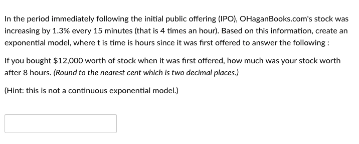 In the period immediately following the initial public offering (IPO), OHaganBooks.com's stock was
increasing by 1.3% every 15 minutes (that is 4 times an hour). Based on this information, create an
exponential model, where t is time is hours since it was fırst offered to answer the following:
If you bought $12,000 worth of stock when it was first offered, how much was your stock worth
after 8 hours. (Round to the nearest cent which is two decimal places.)
(Hint: this is not a continuous exponential model.)

