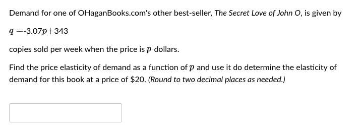 Demand for one of OHaganBooks.com's other best-seller, The Secret Love of John O, is given by
q =-3.07p+343
copies sold per week when the price is p dollars.
Find the price elasticity of demand as a function of p and use it do determine the elasticity of
demand for this book at a price of $20. (Round to two decimal places as needed.)

