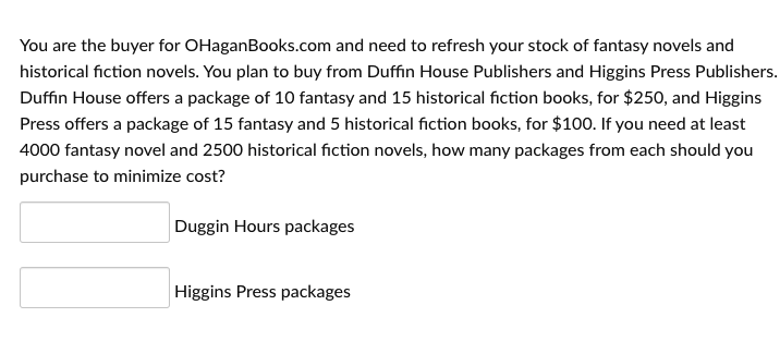 You are the buyer for OHaganBooks.com and need to refresh your stock of fantasy novels and
historical fiction novels. You plan to buy from Duffin House Publishers and Higgins Press Publishers.
Duffin House offers a package of 10 fantasy and 15 historical fiction books, for $250, and Higgins
Press offers a package of 15 fantasy and 5 historical fiction books, for $100. If you need at least
4000 fantasy novel and 2500 historical fiction novels, how many packages from each should you
purchase to minimize cost?
Duggin Hours packages
Higgins Press packages
