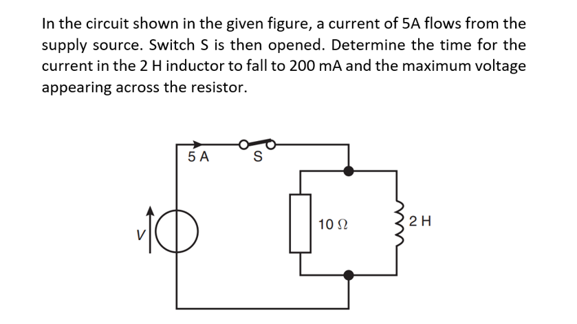 In the circuit shown in the given figure, a current of 5A flows from the
supply source. Switch S is then opened. Determine the time for the
current in the 2 H inductor to fall to 200 mA and the maximum voltage
appearing across the resistor.
5 A
10 Ω
2 H